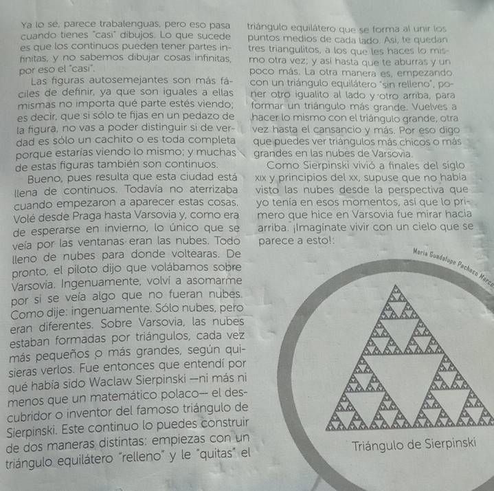 Ya lo se, parece trabalenguas, pero eso pasa triángulo equilátero que se forma al unir los
cuando tienes "casi" dibujos. Lo que sucede puntos medios de cada lado. Asi, te quedan
es que los continuos pueden tener partes in- tres triangulitos, a los que les haces lo mis
finitas, y no sabemos dibujar cosas infinitas, mo otra vez; y así hasta que te aburras y un
por eso el "casi",
poco más. La otra manera es, empezando
Las figuras autosemejantes son más fá- con un triángulo equilátero "sin relleno", po-
ciles de definir, ya que son iguales a ellas ner otro igualito al lado yotro arriba, para
mismas no importa qué parte estés viendo; formar un triángulo más grande. Vuelves a
es decir, que si sólo te fijas en un pedazo de hacer lo mismo con el triángulo grande, otra
la figura, no vas a poder distinguir si de ver- vez hasta el cansancio y más. Por eso digo
dad es sólo un cachito o es toda completa que puedes ver triángulos más chicos o más
porque estarías viendo lo mismo; y muchas grandes en las nubes de Varsovia.
de estas figuras también son continuos.  Como Sierpinski vivió a finales del síglo
Bueno, pues resulta que esta ciudad está xıx y principios del xx, supuse que no había
llena de continuos. Todavía no aterrizaba visto las nubes desde la perspectiva que
cuando empezaron a aparecer estas cosas. yo tenía en esos momentos, así que lo pri-
Volé desde Praga hasta Varsovia y, como era mero que hice en Varsovia fue mirar hacia
de esperarse en invierno, lo único que se arriba. ¡Imaginate vivir con un cielo que se
veía por las ventanas eran las nubes. Todo parece a esto!:
lleno de nubes para donde voltearas. De
María Guadelupe Pacheso Maro
pronto, el piloto dijo que volábamos sobre
Varsovia. Ingenuamente, volví a asomarme
por si se veía algo que no fueran nubes.
Como dije: ingenuamente. Sólo nubes, pero
eran diferentes. Sobre Varsovia, las nubes
estaban formadas por triángulos, cada vez
más pequeños o más grandes, según qui-
sieras verlos. Fue entonces que entendí por
qué había sido Waclaw Sierpinski —ni más ni
menos que un matemático polaco--- el des-
cubridor o inventor del famoso triángulo de
Sierpinski. Este continuo lo puedes construir
de dos maneras distintas: empiezas con un
triángulo equilátero "relleno" y le "quitas" el