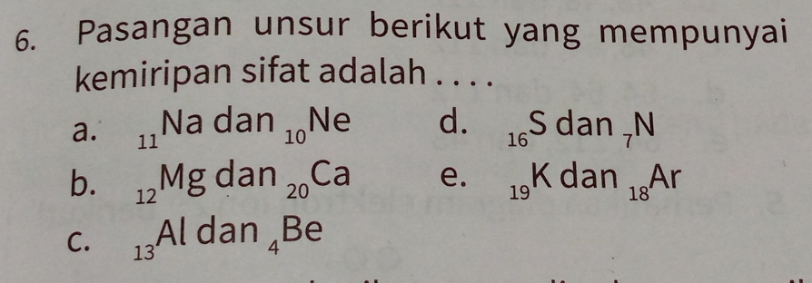 Pasangan unsur berikut yang mempunyai
kemiripan sifat adalah . . . .
a. _11Nadan_10Ne d. _16S dan_7N
b. _12Mg dan _20Ca e. _19K dan_18Ar
C. _13Aldan_4Be