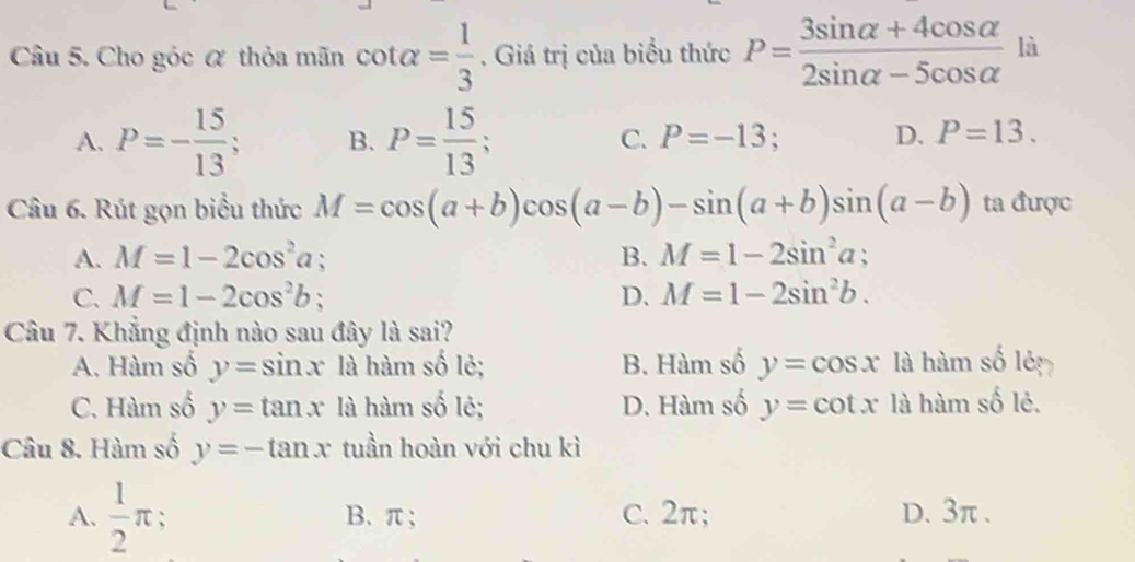 Cho góc α thỏa mãn cot alpha = 1/3 . Giá trị của biểu thức P= (3sin alpha +4cos alpha )/2sin alpha -5cos alpha   là
A. P=- 15/13 ; B. P= 15/13 ; C. P=-13 : D. P=13. 
Câu 6. Rút gọn biểu thức M=cos (a+b)cos (a-b)-sin (a+b)sin (a-b) ta được
A. M=1-2cos^2a; B. M=1-2sin^2a;
C. M=1-2cos^2b D. M=1-2sin^2b. 
Câu 7. Khẳng định nào sau đây là sai?
A. Hàm số y=sin x là hàm số lẻ; B. Hàm số y=cos x là hàm số lêp
C. Hàm số y=tan x là hàm số lẻ; D. Hàm số y=cot x là hàm số lẻ.
Câu 8. Hàm số y=-tan x tuần hoàn với chu kì
A.  1/2 π : B. π; C. 2π; D. 3π.