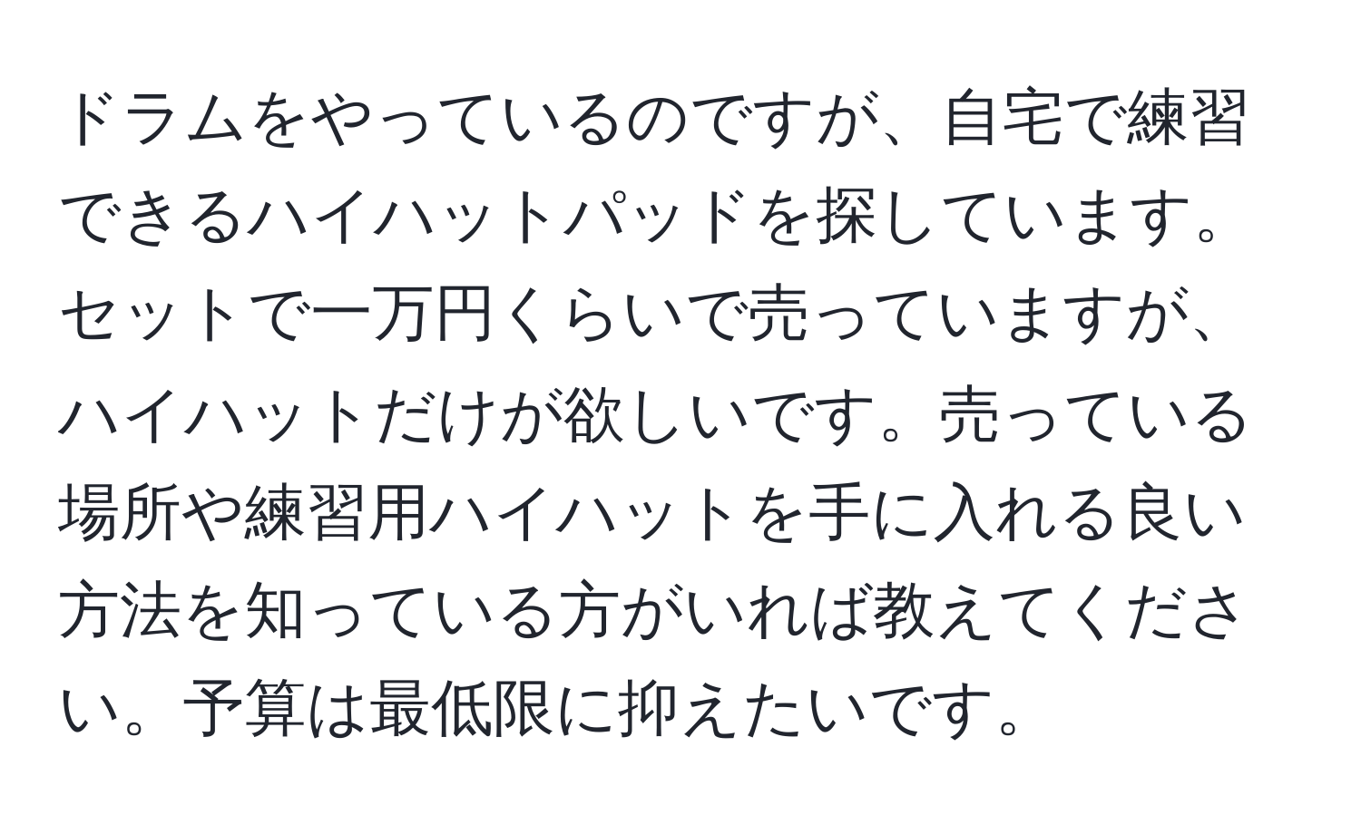 ドラムをやっているのですが、自宅で練習できるハイハットパッドを探しています。セットで一万円くらいで売っていますが、ハイハットだけが欲しいです。売っている場所や練習用ハイハットを手に入れる良い方法を知っている方がいれば教えてください。予算は最低限に抑えたいです。