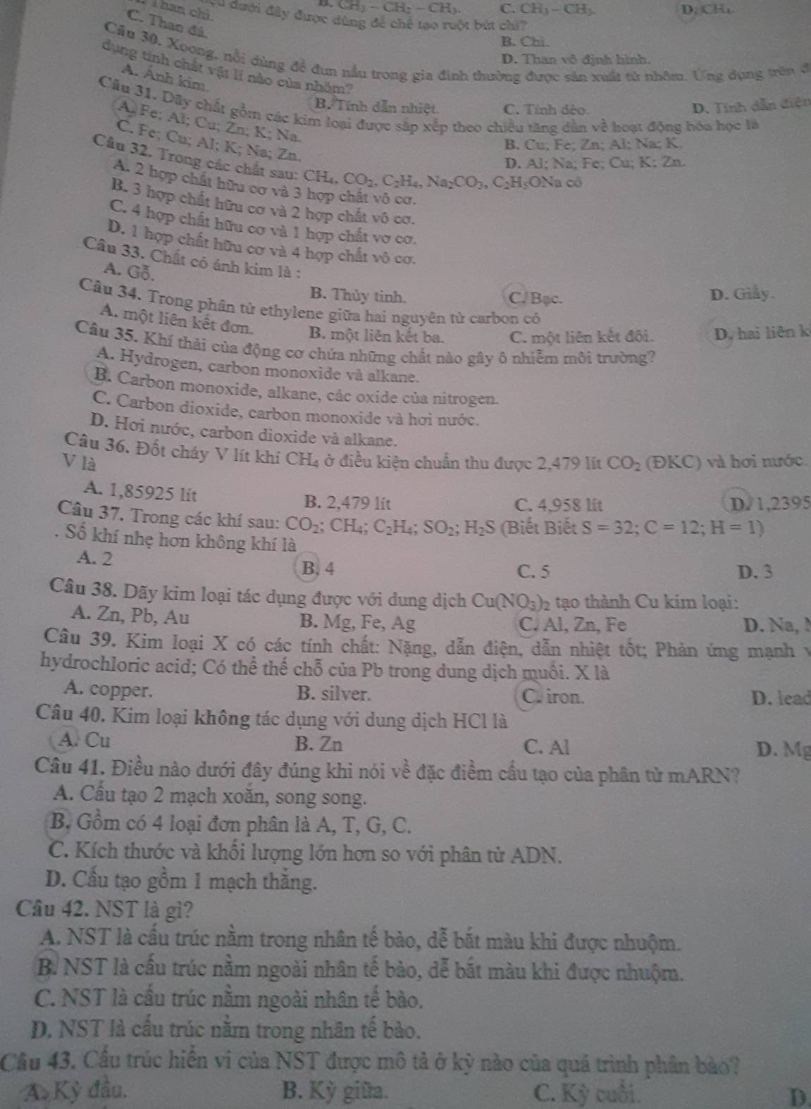 nan chi
CH_3-CH_2-CH_3. C. CH_3-CH_2. D CH_1
yu đưới đây được dùng để chế tạo ruột bút chi?
C. Than đá
B. Chi.
Cầu 30, Xoong, nỗi dùng đề đun nấu trong gia đình thường được sản xuất tử nhôm. Ứng dụng trên đ
D. Than vô định hình.
dụng tính chất vật lí nào của nhôm?
A. Ánh kim
B. Tính dẫn nhiệt C. Tính dèo. D. Tính dẫn điện
Câu 31. Dãy chất gồm các kim loại được sắp xếp theo chiều tăng dân về hoạt động hóa học là
A Fe; Al; Cu; Zn; K; Na.
C. Fe; Cu; Al; K; Na; Zn.
B. Cu; Fe; Zn; Al; Na; K.
Câu 32. Trong các chất sau: CH_4,CO_2,C_2H_4,Na_2CO_3,C_2H :ONa có
D. Al; Na; Fe; Cu; l K:Zn
A. 2 hợp chất hữu cơ và 3
B. 3 hợp chất hữu cơ và 2 hợp chất vô cơ.
C. 4 hợp chất hữu cơ và 1 hợp chất vợ cơ.
D. 1 hợp chất hữu cơ và 4 hợp chất vô cơ.
Câu 33. Chất có ánh kim là :
A. Gỗ.
B. Thủy tinh. C. Bạc. D. Giay.
Câu 34. Trong phân tử ethylene giữa hai nguyên tử carbon có
A. một liên kết đơn. B. một liên kết ba. C. một liên kết đội. D. hai liên k
Câu 35. Khí thải của động cơ chứa những chất nào gây ô nhiễm môi trường?
A. Hydrogen, carbon monoxide và alkane.
B. Carbon monoxide, alkane, các oxide của nitrogen.
C. Carbon dioxide, carbon monoxide và hơi nước.
D. Hơi nước, carbon dioxide và alkane.
Câu 36. Đốt cháy V lít khí
V là CH_4 ở điều kiện chuẩn thu được 2,479 lít CO_2 (ĐKC) và hơi nước.
A. 1,85925 lit B. 2,479 lit C. 4,958 lit D.1,2395
Câu 37. Trong các khí sau: CO_2;CH_4;C_2H_4;SO_2;H_2S (Biết Biết S=32;C=12;H=1). Số khí nhẹ hơn không khí là
A. 2 C. 5
B. 4 D. 3
Câu 38. Dãy kim loại tác dụng được với dung dịch Cu(NO_3) 2 tạo thành Cu kim loại:
A. Zn, Pb, Au B. Mg, Fe, Ag C. Al, Zn, Fe D. Na, N
Câu 39. Kim loại X có các tính chất: Nặng, dẫn điện, dẫn nhiệt tốt; Phản ứng mạnh v
hydrochloric acid; Có thể thế chỗ của Pb trong dung dịch muối. X là
A. copper. B. silver. C. iron. D. lead
Câu 40. Kim loại không tác dụng với dung dịch HCl là
A. Cu B. Zn C. Al
D. Mg
Câu 41. Điều nào dưới đây đúng khi nói về đặc điểm cầu tạo của phân từ mARN?
A. Cầu tạo 2 mạch xoăn, song song.
B. Gồm có 4 loại đơn phân là A, T, G, C.
C. Kích thước và khối lượng lớn hơn so với phân tử ADN.
D. Cầu tạo gồm 1 mạch thắng.
Câu 42. NST là gì?
A. NST là cầu trúc nằm trong nhân tế bào, dễ bắt màu khi được nhuộm.
B. NST là cấu trúc nằm ngoài nhân tế bào, dễ bắt màu khi được nhuộm.
C. NST là cấu trúc nằm ngoài nhân tế bào.
D. NST là cấu trúc nằm trong nhân tế bào.
Cầu 43. Cấu trúc hiển vi của NST được mô tả ở kỳ nào của quả trình phân bào?
A Kỳ đầu. B. Kỳ giữa. C. Kỳ cuối. D.