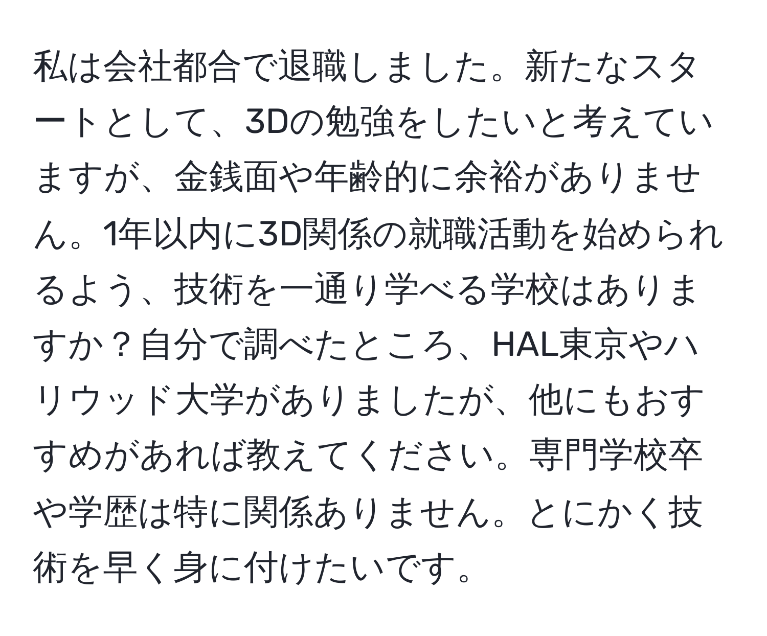 私は会社都合で退職しました。新たなスタートとして、3Dの勉強をしたいと考えていますが、金銭面や年齢的に余裕がありません。1年以内に3D関係の就職活動を始められるよう、技術を一通り学べる学校はありますか？自分で調べたところ、HAL東京やハリウッド大学がありましたが、他にもおすすめがあれば教えてください。専門学校卒や学歴は特に関係ありません。とにかく技術を早く身に付けたいです。