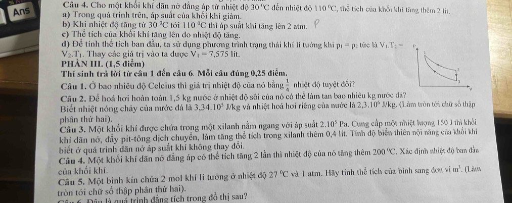 Ans
Câu 4. Cho một khối khí dãn nở đẳng áp từ nhiệt độ 30°C đến nhiệt độ 110°C , thể tích của khối khí tăng thêm 2 lít.
a) Trong quá trình trên, áp suất của khối khí giảm.
b) Khi nhiệt độ tăng từ 30°C tới 110°C thì áp suất khí tăng lên 2 atm.
c) Thể tích của khối khí tăng lên do nhiệt độ tăng.
d) Để tính thể tích ban đầu, ta sử dụng phương trình trạng thái khí lí tưởng khi p_1=p 2 tức là V_1.T_2=
V_2. Tị. Thay các giá trị vào ta được V_1=7,575lit.
PHÀN III. (1,5 điểm)
Thí sinh trả lời từ câu 1 đến câu 6. Mỗi câu đúng 0,25 điểm.
Câu 1. Ở bao nhiêu độ Celcius thì giá trị nhiệt độ của nó bằng  1/4  nhiệt độ tuyệt đối?
Câu 2. Để hoá hơi hoàn toàn 1,5 kg nước ở nhiệt độ sôi của nó có thể làm tan bao nhiêu kg nước đá?
Biết nhiệt nóng chảy của nước đá là 3,34.10^5 J/kg và nhiệt hoá hơi riêng của nước là 2,3.10^6 J/kg. (Làm tròn tới chữ số thập
phân thứ hai).
Câu 3. Một khối khí được chứa trong một xilanh nằm ngang với áp suất 2.10^5Pa. Cung cấp một nhiệt lượng 150 J thì khối
khí dãn nở, đầy pit-tông dịch chuyển, làm tăng thể tích trong xilanh thêm 0,4 lít. Tính độ biến thiên nội năng của khối khí
biết ở quá trình dãn nở áp suất khí không thay đổi.
Câu 4. Một khối khí dãn nở đẳng áp có thể tích tăng 2 lần thì nhiệt độ của nó tăng thêm 200°C. Xác định nhiệt độ ban đầu
của khối khí.
Câu 5. Một bình kín chứa 2 mol khí lí tưởng ở nhiệt độ 27°C và 1 atm. Hãy tính thể tích của bình sang đơn vị m^3 *. (Làm
tròn tới chữ số thập phân thứ hai).
Đầu là quá trình đẳng tích trong đồ thị sau?