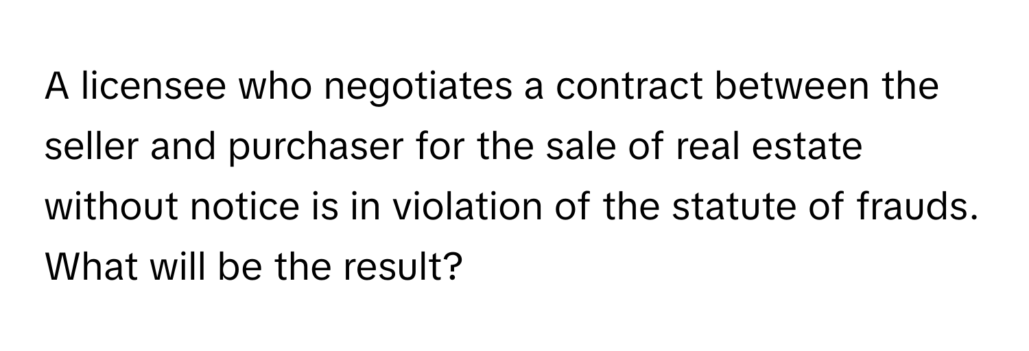 A licensee who negotiates a contract between the seller and purchaser for the sale of real estate without notice is in violation of the statute of frauds. What will be the result?