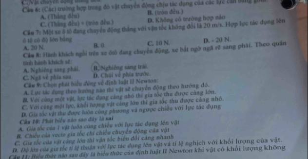 Vật chuycn động tn   đ 
Cầu 6: (Các) trường hợp trong đó vật chuyển động chịu tác dụng của các lực cản bằng gồn
A. (Tháng đòu) B. (tròn đều.)
C. (Tháng đều) + (tròn đều.) D. Không cô trường hợp nào
Cầu 7: Một xe ô tô đang chuyên động tháng với vận tốc không đổi là 20 m/s. Hợp lực tác dụng lên
ô tố cô độ lớn bàng D. - 20 N.
A. 20 N. B. (. C. 10 N.
Câu 8: Hành khách ngôi trên xe ótô đang chuyển động, xe bắt ngờ ngã rẽ sang phái. Theo quán
tinh hành khách sẽ:
A. Nghiêng sang phái, B, Nghiêng sang trải.
C. Ngã về phía sau. D. Chúi về phía trước.
Câu 9: Chọn phát biểu đúng về định luật II Newton:
A. Lực tác dụng theo hướng nào thi vật sẽ chuyển động theo hướng đó.
B. Với cùng một vật, lực tác dụng căng nhỏ thi gia tốc thu được cảng lớn.
C. Với cùng một lực, khổi lượng vật cảng lớn thi gia tốc thu được cảng nhỏ.
D. Gia tốc vật thu được luôn cũng phương và ngược chiều với lực tác dụng
Câu 10: Phát biểu nào sao đây là sai
A. Gia tốc của 1 vật luôn cùng chiều với lực tác dụng lên vật
B. Chiều của vecto gia tốc chỉ chiều chuyển động của vật
C. Gia tốc của vật cảng lớn thì vận tốc biến đổi càng nhanh
D. Độ lớn của gia tốc tỉ lệ thuận với lực tác dụng lên vật và tỉ lệ nghịch với khối lượng của vật.
Cầu II: Biểu thức nào sau đây là biểu thức của định luật II Newton khi vật có khối lượng không