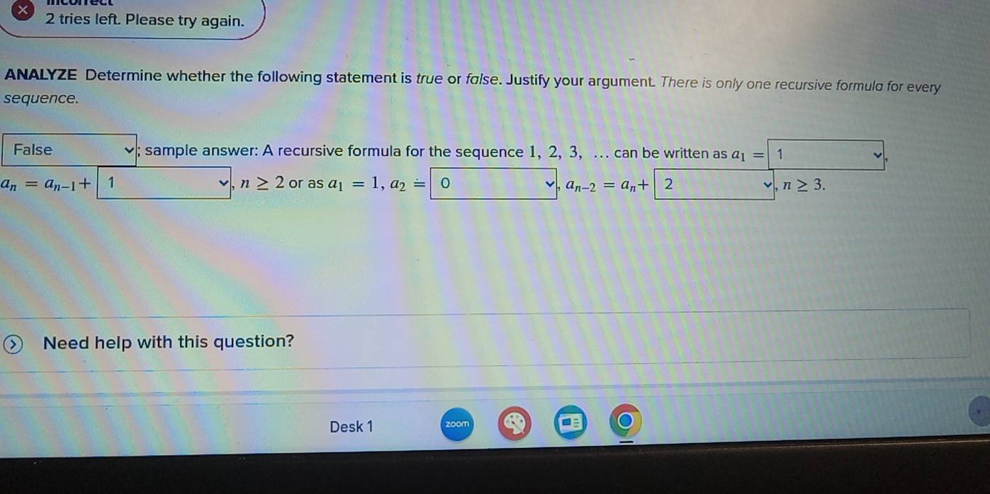 tries left. Please try again. 
ANALYZE Determine whether the following statement is true or false. Justify your argument. There is only one recursive formuld for every 
sequence. 
False ; sample answer: A recursive formula for the sequence 1, 2, 3, .. can be written as a_1= 1
n≥ 2
a_n=a_n-1+ 1 or as a_1=1, a_2= | 2 n≥ 3.
a_n-2=a_n+
Need help with this question? 
Desk 1