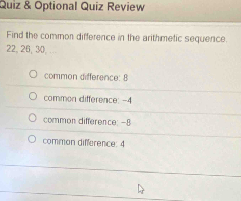 Quiz & Optional Quiz Review
Find the common difference in the arithmetic sequence.
22, 26, 30, ...
common difference: 8
common difference: −4
common difference: -8
common difference: 4