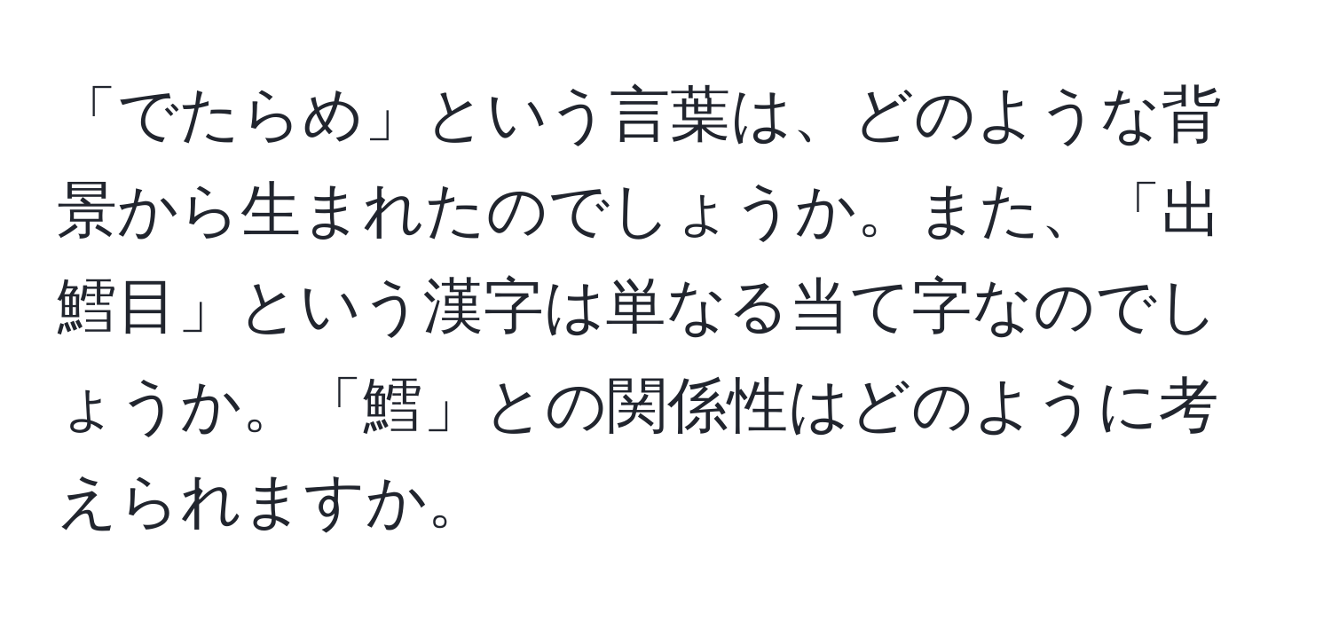 「でたらめ」という言葉は、どのような背景から生まれたのでしょうか。また、「出鱈目」という漢字は単なる当て字なのでしょうか。「鱈」との関係性はどのように考えられますか。