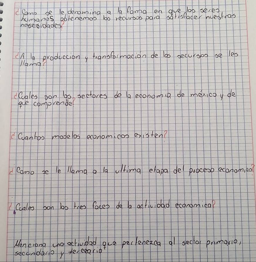 dSomo be le denoming a b fama en aue lob seres 
homgnos abtenemob lb recurbos pord striseader ndestras 
neseoidades? 
(A a Broduccion y transfo/madion de las seoursos se les 
j/ama? 
ccales oon los sectores do a econgmin de mexicoy de 
ge comprender 
C Ccantos modelos economicoo existen? 
como ge le llama a la utimg chapa de procesp economied 
Caales oon lob thes facep do a adtivioad economica? 
Menciona cho actividad gua peclenekca ql sedo primario, 
secondarp y terceario