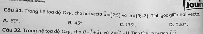 SILINGUAL SCHOOL
Jour
Câu 31. Trong hệ tọa độ Oxy , cho hai vectơ vector a=(2;5) và vector b=(3;-7). Tính góc giữa hai vecto.
A. 60°. B. 45°. C. 135°.
D. 120°. 
Câu 32. Trong hệ tọa độ Oxy , cho vector u=vector i+3vector i và vector v=(2· -1) Tính tích vô hướng vector uvector v