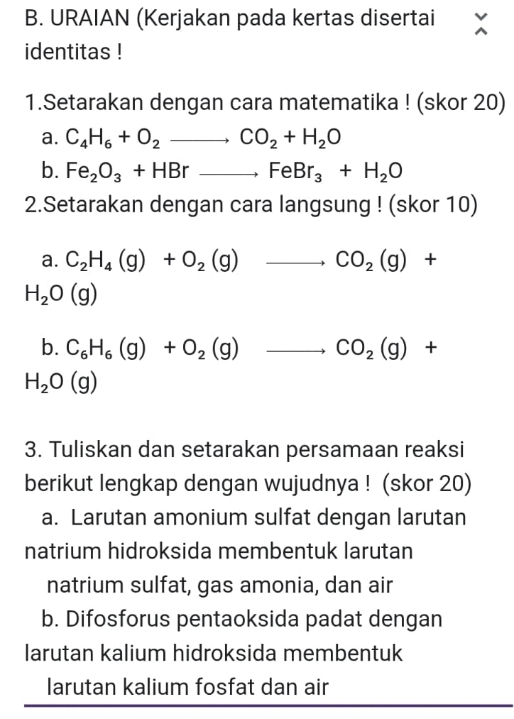 URAIAN (Kerjakan pada kertas disertai 
identitas ! 
1.Setarakan dengan cara matematika ! (skor 20) 
a. C_4H_6+O_2to CO_2+H_2O
b. Fe_2O_3+HBrto FeBr_3+H_2O
2.Setarakan dengan cara langsung ! (skor 10) 
a. C_2H_4(g)+O_2(g)to CO_2(g)+
H_2O(g)
b. C_6H_6(g)+O_2(g)to CO_2(g)+
H_2O(g)
3. Tuliskan dan setarakan persamaan reaksi 
berikut lengkap dengan wujudnya ! (skor 20) 
a. Larutan amonium sulfat dengan larutan 
natrium hidroksida membentuk larutan 
natrium sulfat, gas amonia, dan air 
b. Difosforus pentaoksida padat dengan 
larutan kalium hidroksida membentuk 
larutan kalium fosfat dan air