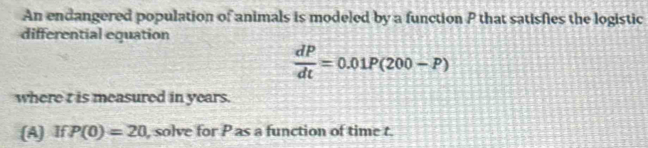 An endangered population of animals is modeled by a function P that satisfies the logistic 
differential equation
 dP/dt =0.01P(200-P)
where t is measured in years. 
(A) If P(0)=20 , solve for P as a function of time t.