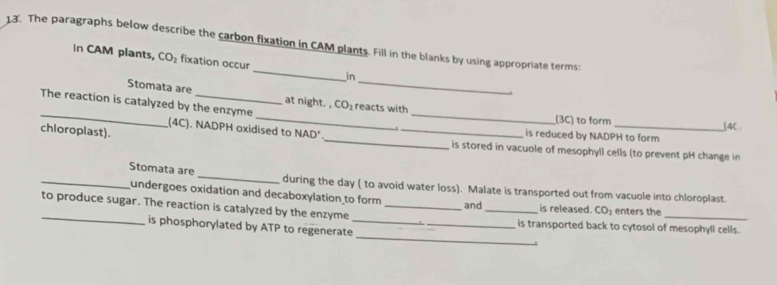 The paragraphs below describe the carbon fixation in CAM plants. Fill in the blanks by using appropriate terms: 
_ 
In CAM plants, CO_2 fixation occur _in 
Stomata are at night. , CO_2 reacts with 
_The reaction is catalyzed by the enzyme __(3C) to form 
_ 
(4C). NADPH oxidised to NAD* _is reduced by NADPH to form (4C
chloroplast). 
is stored in vacuole of mesophyll cells (to prevent pH change in 
_Stomata are _during the day ( to avoid water loss). Malate is transported out from vacuole into chloroplast. 
_ 
undergoes oxidation and decaboxylation to form _is released. CO_2 enters the 
and 
_ 
to produce sugar. The reaction is catalyzed by the enzyme_ 
_ 
is phosphorylated by ATP to regenerate_ 
is transported back to cytosol of mesophyll cells. 
.