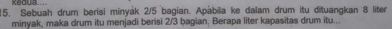 kedua.... 
15. Sebuah drum berisi minyak 2/5 bagian. Apàbila ke dalam drum itu dituangkan 8 liter
minyak, maka drum itu menjadi berisi 2/3 þagian, Berapa liter kapasitas drum itu...