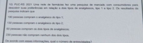 PUC-RS 2021 Uma rede de farmácias fez uma pesquisa de mercado com consumidores para
descobrir suas preferências em relação a dois tipos de analgésicos, tipo 1 e tipo 2. Os resultados da
pesquisa indicam que
190 pessoas compram o analgésico do tipo 1;
130 pessoas compram o analgésico do tipo 2;
60 pessoas compram os dois tipos de analgésicos;
230 pessoas não compram nenhum dos dois tipos.
De acordo com essas informações, qual o número de entrevistados?