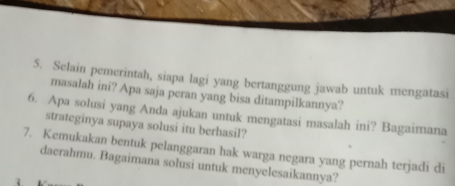 Selain pemerintah, siapa lagi yang bertanggung jawab untuk mengatasi 
masalah ini? Apa saja peran yang bisa ditampilkannya? 
6. Apa solusi yang Anda ajukan untuk mengatasi masalah ini? Bagaimana 
strateginya supaya solusi itu berhasil? 
7. Kemukakan bentuk pelanggaran hak warga negara yang pernah terjadi di 
daerahmu. Bagaimana solusi untuk menyelesaikannya?