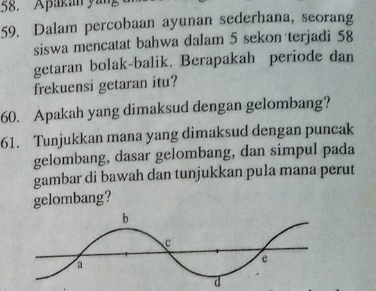 Apakan yan 
59. Dalam percobaan ayunan sederhana, seorang 
siswa mencatat bahwa dalam 5 sekon terjadi 58
getaran bolak-balik. Berapakah periode dan 
frekuensi getaran itu? 
60. Apakah yang dimaksud dengan gelombang? 
61. Tunjukkan mana yang dimaksud dengan puncak 
gelombang, dasar gelombang, dan simpul pada 
gambar di bawah dan tunjukkan pula mana perut 
gelombang?