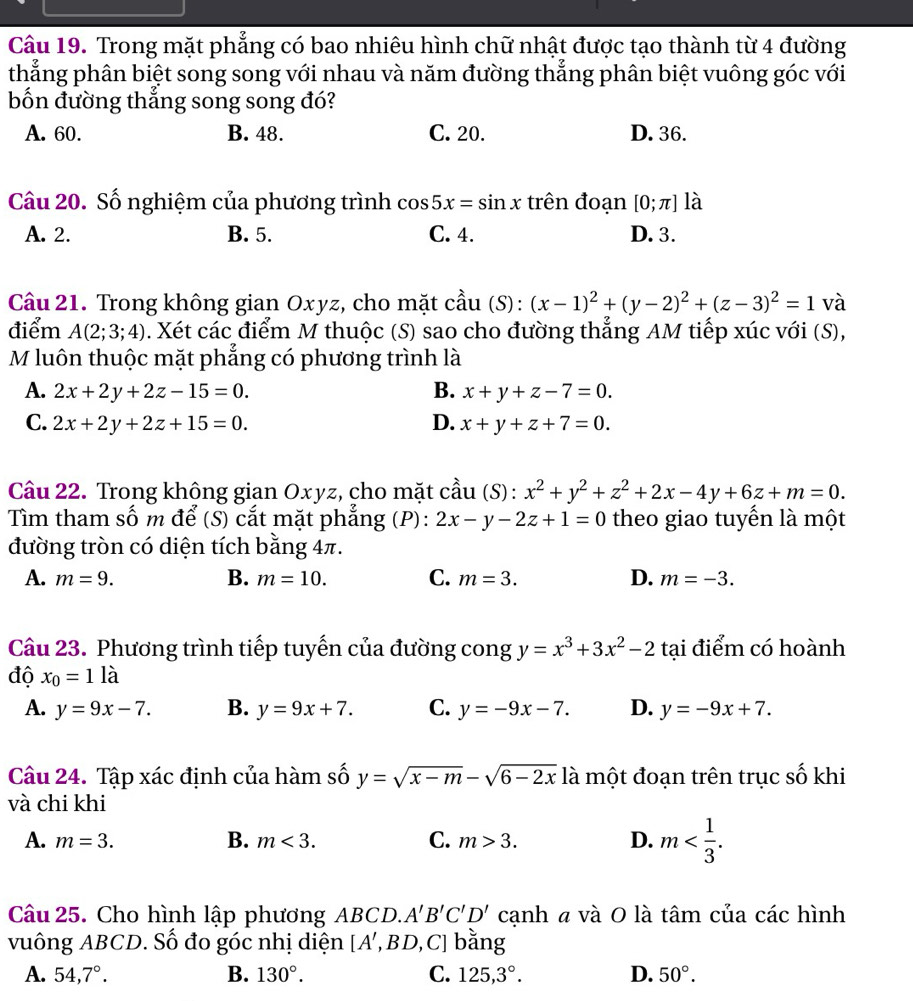 Trong mặt phẳng có bao nhiêu hình chữ nhật được tạo thành từ 4 đường
thẳng phân biệt song song với nhau và năm đường thẳng phân biệt vuông góc với
bốn đường thắng song song đó?
A. 60. B. 48. C. 20. D. 36.
Câu 20. Số nghiệm của phương trình cos 5x=sin x trên đoạn [0;π ] là
A. 2. B. 5. C. 4. D. 3.
Câu 21. Trong không gian Oxyz, cho mặt cầu (S): (x-1)^2+(y-2)^2+(z-3)^2=1 và
điểm A(2;3;4). Xét các điểm M thuộc (S) sao cho đường thẳng AM tiếp xúc với (S),
M luôn thuộc mặt phẳng có phương trình là
A. 2x+2y+2z-15=0. B. x+y+z-7=0.
C. 2x+2y+2z+15=0. D. x+y+z+7=0.
Cầu 22. Trong không gian Oxyz, cho mặt cầu (S): x^2+y^2+z^2+2x-4y+6z+m=0.
Tìm tham số m để (S) cắt mặt phẳng (P): 2x-y-2z+1=0 theo giao tuyến là một
đường tròn có diện tích bằng 4π.
A. m=9. B. m=10. C. m=3. D. m=-3.
Câu 23. Phương trình tiếp tuyến của đường cong y=x^3+3x^2-2 tại điểm có hoành
độ x_0=1la
A. y=9x-7. B. y=9x+7. C. y=-9x-7. D. y=-9x+7.
Câu 24. Tập xác định của hàm số y=sqrt(x-m)-sqrt(6-2x) là một đoạn trên trục số khi
và chi khi
A. m=3. B. m<3. C. m>3. D. m
Câu 25. Cho hình lập phương ABCD. A'B'C'D' cạnh a và O là tâm của các hình
vuông ABCD. Số đo góc nhị diện [A',BD,C] bằng
A. 54,7°. B. 130°. C. 125,3°. D. 50°.