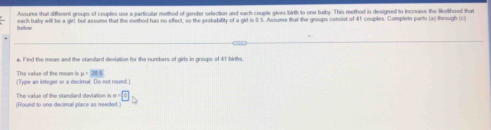 Assume that different groups of couples use a particular method of gender selection and each couple gives birth to one baby. This method is designed to increase the likelihood that 
each baby will be a girl, but assume that the method has no effect, so the probability of a girl is 0.5. Assume that the groups consist of 41 couples. Complete parts (a) through (c) 
below. 
a. Find the mean and the standard deviation for the numbers of girls in groups of 41 births 
The value of the mean is mu =20.5
(Type an integer or a decimal. Do not round.) 
The value of the standard deviation is sigma =0
(Round to one decimal place as needed.)