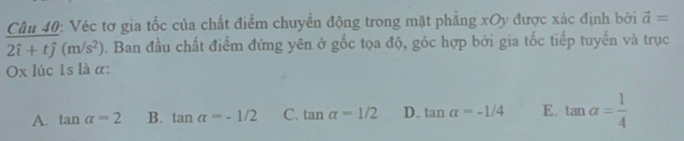 Véc tơ gia tốc của chất điểm chuyền động trong mặt phẳng xOy được xác định bởi vector a=
2hat i+that j(m/s^2). Ban đầu chất điểm đứng yên ở gốc tọa độ, góc hợp bởi gia tốc tiếp tuyến và trục
Ox lúc 1s là α:
A. tan alpha =2 B. tan alpha =-1/2 C. tan alpha =1/2 D. tan alpha =-1/4 E. tan alpha = 1/4 