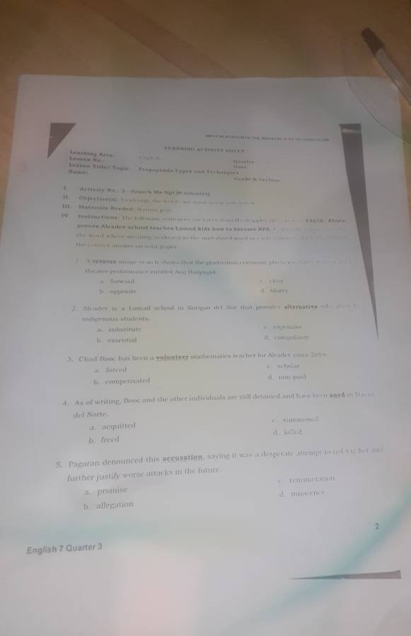 — —
C a so ro ac e o 
L===ao N Leasning Asea 
,
N=m= 
Lessan Title/ Tapie Eiipegeade Topes and Tochnignes 
f Actisity Mo - 2 Seaih Me tgi j6 sunies
1 Chjectioe i ( sht t -- -
III. Materoals Weeded Gose p n
IV instructones the dko t b g i 2k2e3. Phote
proses Aleadey schnol teaches Lumed kids how to keenme SFA =_ 
the wout sher m mg a chse d to the ank thard word i e o t 
the s e t ano s s sou pape r
` weveres noage seanck shows that the graduatsm cornmy phoceas t 
iicater perforuance entled Ane Bampost
. fw d
b oppo… 0 …
2. Alcales is a Lumad school in Surigun del Sur that proudes alternation of 
indigenous students
a. substdut C. rapense
b resria d. congialinty
3. Chad flooc has been a volunteer mathematics teacher for Alcades smce 2010
a. forced e. sctular
b. compensated d. nen pasl
4. As of writing, Booc and the other individuals are still detained and have been sued in t 
del Norte.
a. acquitted c. simmonet
b. freed d. kllod
5. Pagaran denounced this accusation, saying it was a desperate attemps to ted tae her a
further justify worse attacks in the future.
c. temmeration
a. promise d. inocence
b. allegation
2
English 7 Quarter 3