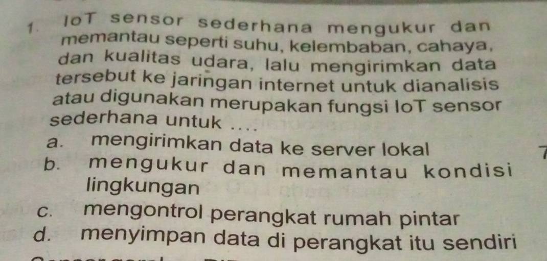 IoT sensor sederhana mengukur dan
memantau seperti suhu, kelembaban, cahaya,
dan kualitas udara, lalu mengirimkan data
tersebut ke jaringan internet untuk dianalisis
atau digunakan merupakan fungsì IoT sensor
sederhana untuk ....
a. mengirimkan data ke server lokal
b. mengukur dan memantau kondisi
lingkungan
c. mengontrol perangkat rumah pintar
d. menyimpan data di perangkat itu sendiri