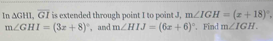 In △ GHI, overline GI is extended through point I to point J, m∠ IGH=(x+18)^circ ,
m∠ GHI=(3x+8)^circ  , and m∠ HIJ=(6x+6)^circ . Find m∠ IGH.