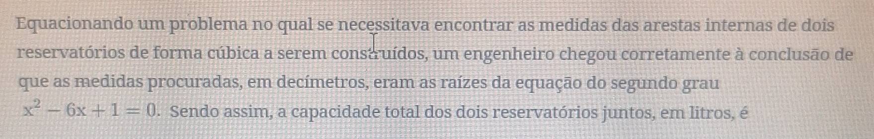 Equacionando um problema no qual se necessitava encontrar as medidas das arestas internas de dois 
reservatórios de forma cúbica a serem consaruídos, um engenheiro chegou corretamente à conclusão de 
que as medidas procuradas, em decímetros, eram as raízes da equação do segundo grau
x^2-6x+1=0. Sendo assim, a capacidade total dos dois reservatórios juntos, em litros, é