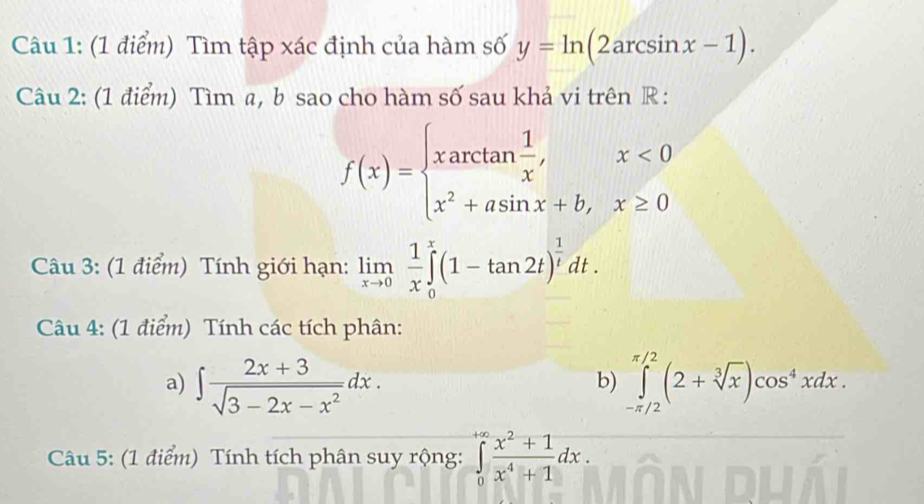 Tìm tập xác định của hàm số y=ln (2arcsin x-1). 
Câu 2: (1 điểm) Tìm a, b sao cho hàm số sau khả vi trên R :
f(x)=beginarrayl xarctan  1/x ,x<0 x^2+asin x+b,x≥ 0endarray.
Câu 3: (1 điểm) Tính giới hạn: limlimits _xto 0 1/x ∈tlimits _0^(x(1-tan 2t)^frac 1)tdt. 
Câu 4: (1 điểm) Tính các tích phân: 
a) ∈t  (2x+3)/sqrt(3-2x-x^2) dx. ∈tlimits _(-π /2)^(π /2)(2+sqrt[3](x))cos^4xdx. 
b) 
Câu 5: (1 điểm) Tính tích phân suy rộng: ∈tlimits _0^((+∈fty)frac x^2)+1x^4+1dx.