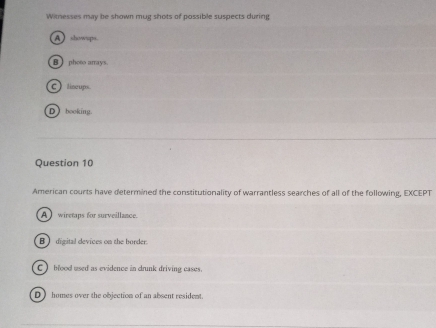 Witnesses may be shown mug shots of possible suspects during
A  showps.
B photo arrays.
C) liseups
D booking.
Question 10
American courts have determined the constitutionality of warrantless searches of all of the following, EXCEPT
A wiretaps for surveillance
B digital devices on the border.
C blood used as evidence in drunk driving cases.
D homes over the objection of an absent resident.
