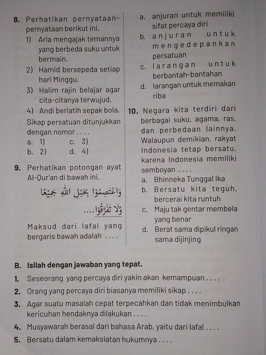 Perhatikan pernyataan- a. anjuran untuk memiliki
pernyataan berikut ini. sifat percaya diri
1) Arla mengajak temannya b. a n j u r a n u n t u k
yang berbeda suku untuk mengedepank an
bermain. persatuan
2) Hamid bersepeda setiap c. l a r a n ɡ a n u n t u k
hari Minggu. berbantah-bantahan
3) Halim rajin belajar agar d. larangan untuk memakan
riba
cita-citanya terwujud.
4) Andi berlatih sepak bola. 10. Negara kita terdiri dari
Sikap persatuan ditunjukkan berbagai suku, agama, ras,
dengan nomor . . . . dan perbedaan lainnya.
a. 1) c. 3) Walaupun demikian, rakyat
b. 2) d. 4) Indonesia tetap bersatu,
karena Indonesia memiliki
9. Perhatikan potongan ayat semboyan . . . .
Al-Qur’an di bawah ini.
a. Bhinneka Tunggal Ika
Gie Öl J lusel b. Bersatu kita teguh,
bercerai kita runtuh
c. Maju tak gentar membela
yang benar
Maksud dari lafal yang d. Berat sama dipikul ringan
bergaris bawah adalah . . . .
sama dijinjing
B. Isilah dengan jawaban yang tepat.
1. Seseorang yang percaya diri yakin akan kemampuan . . . .
2. Orang yang percaya diri biasanya memiliki sikap . . . .
3. Agar suatu masalah cepat terpecahkan dan tidak menimbulkan
kericuhan hendaknya dilakukan . . . .
4. Musyawarah berasal dari bahasa Arab, yaitu dari lafal . . . .
5. Bersatu dalam kemaksiatan hukumnya . . ..