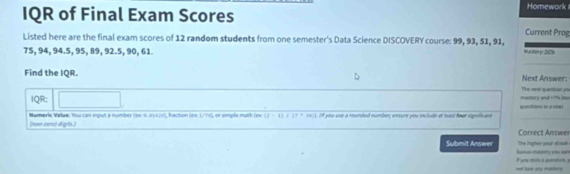 IQR of Final Exam Scores 
Homework 
Current Prog 
Listed here are the final exam scores of 12 random students from one semester's Data Science DISCOVERY course: 99, 93, 51, 91,
75, 94, 94.5, 95, 89, 92.5, 90, 61. 
Mastery 505 
_ 
Find the IQR. 
Next Answer: 
The next question yo 
IQR: mastery end + 7% bar 
questions in a row! 
_ 
Numeric Value. You can input a number (ex 0.81429), fraction (εx 1/78), or simple math (ex (2-1) (7+10). (If you use a rounded number, ensure you include at least four signilicant 
(non-zero) digits.) Correct Answer 
Submit Answer The Argter your struk 
busus masary you lar 
i yow mits a guntion, 
met hour any mantor y .