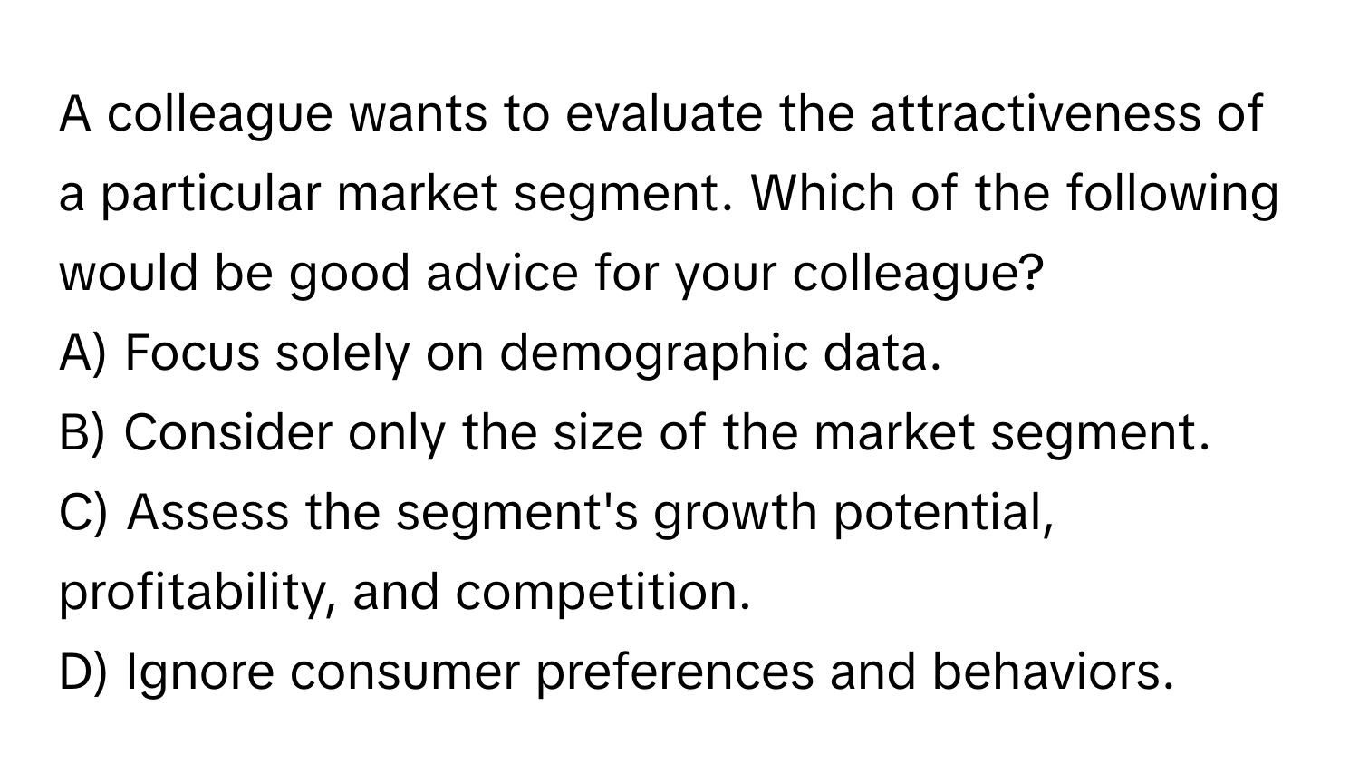 A colleague wants to evaluate the attractiveness of a particular market segment. Which of the following would be good advice for your colleague?

A) Focus solely on demographic data. 
B) Consider only the size of the market segment. 
C) Assess the segment's growth potential, profitability, and competition. 
D) Ignore consumer preferences and behaviors.