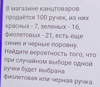 В магазине канцтоваров 
продаётся 100 ручек, из них 
красных - 7, зеленых - 16, 
фиолетовых - 21, есть еще 
синие и черные поровну. 
Найдиτе вероятность Τого, чΤо 
лри случайном выборе одной 
ручки будет выбрана 
фиолетовая или черная ручка.