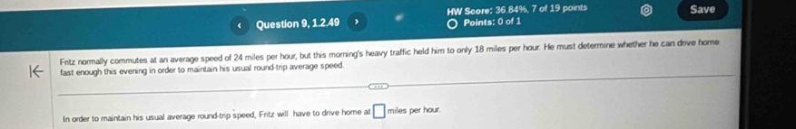 Question 9, 1.2.49 HW Score: 36.84%, 7 of 19 points 
Save 
Points: 0 of 1 
Fritz normally commutes at an average speed of 24 miles per hour, but this morning's heavy traffic held him to only 18 miles per hour. He must determine whether he can drive home 
fast enough this evening in order to maintain his usual round-trip average speed 
In order to maintain his usual average round-trip speed, Fritz will have to drive home at □ miles per hour.