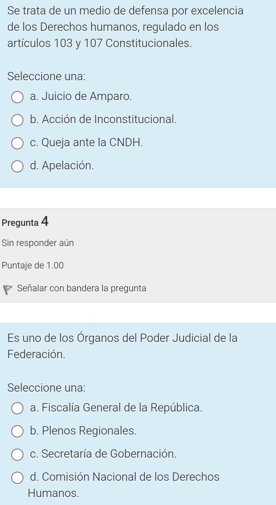 Se trata de un medio de defensa por excelencia
de los Derechos humanos, regulado en los
artículos 103 y 107 Constitucionales.
Seleccione una:
a. Juicio de Amparo.
b. Acción de Inconstitucional.
c. Queja ante la CNDH.
d. Apelación.
Pregunta 4
Sin responder aún
Puntaje de 1.00
Señalar con bandera la pregunta
Es uno de los Órganos del Poder Judicial de la
Federación.
Seleccione una:
a. Fiscalía General de la República.
b. Plenos Regionales.
c. Secretaría de Gobernación.
d. Comisión Nacional de los Derechos
Humanos.