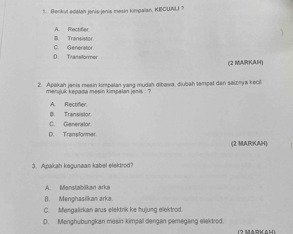 Berikut adalah jenis-jenis mesin kimpalan, KECUALI ?
A. Rectifier.
)
B. Transistor.
C. Generator.
D. Transformer
(2 MARKAH)
2. Apakah jenis mesin kimpalan yang mudah dibawa, diubah tempat dan saiznya kecil
merujuk kepada mesin kimpalan jenis : ?
A. Rectifier.
B. Transistor.
C. Generator.
D. Transformer.
(2 MARKAH)
3. Apakah kegunaan kabel elektrod?
A. Menstabilkan arka
B. Menghasilkan arka.
C. Mengalirkan arus elektrik ke hujung elektrod.
D. Menghubungkan mesin kimpal dengan pemegang elektrod.
(2 MARKAH)