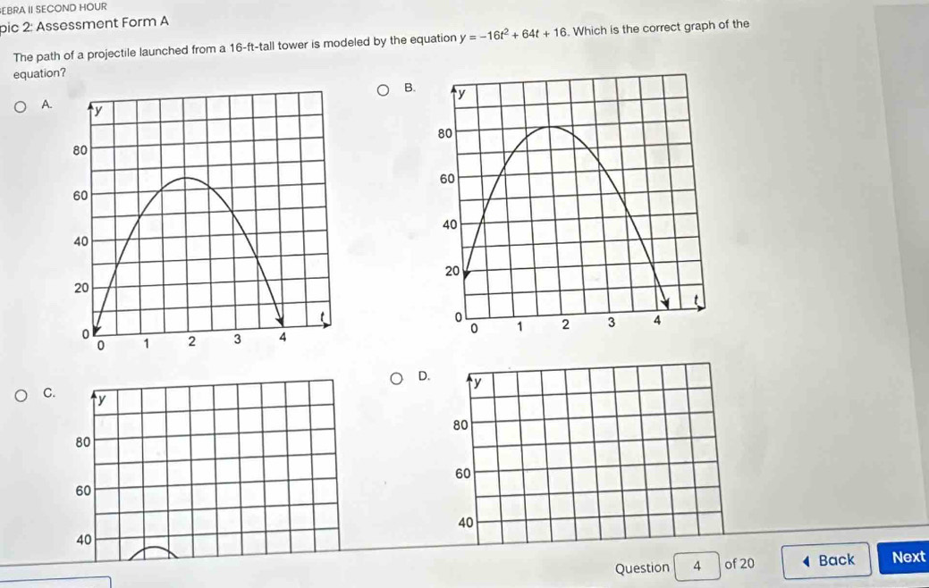 EBRA II SECOND HOUR
pic 2: Assessment Form A
The path of a projectile launched from a 16-ft -tall tower is modeled by the equation y=-16t^2+64t+16. Which is the correct graph of the
equation?
B.
A.

D.
y
C. y
80
80
60
60
40
40
Question 4 of 20 Back Next