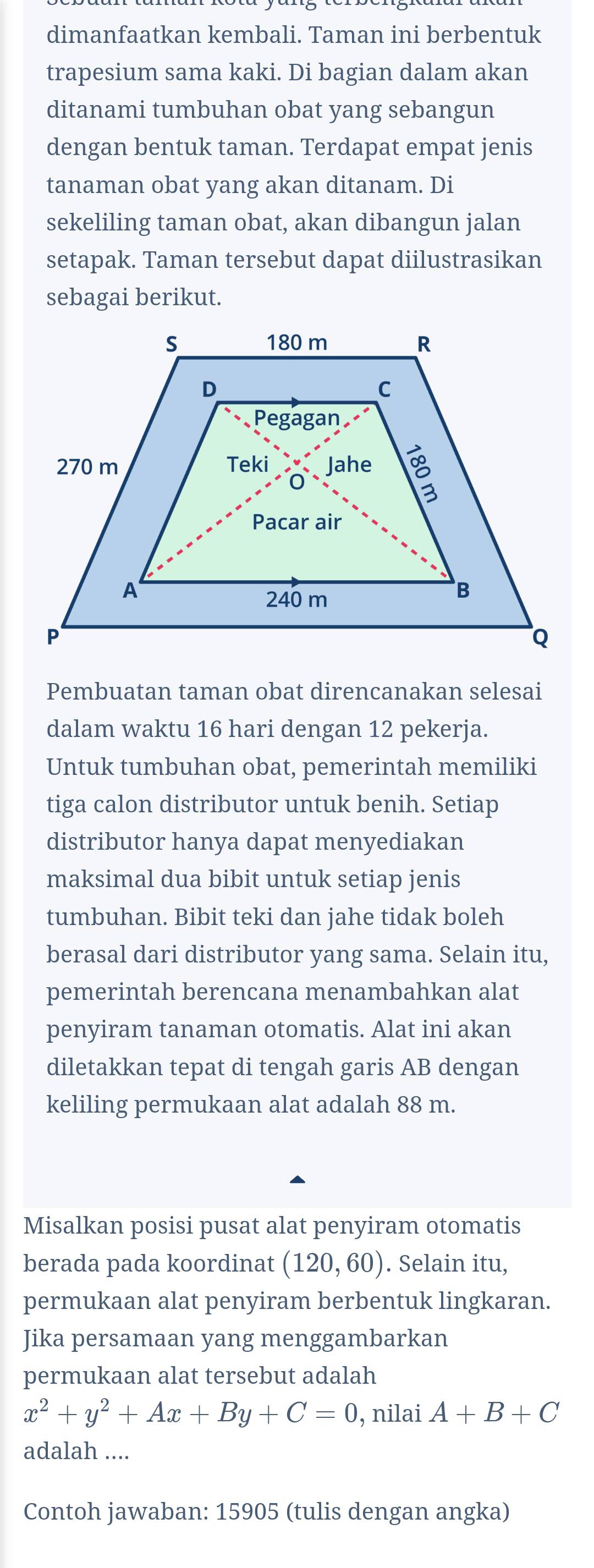 dimanfaatkan kembali. Taman ini berbentuk 
trapesium sama kaki. Di bagian dalam akan 
ditanami tumbuhan obat yang sebangun 
dengan bentuk taman. Terdapat empat jenis 
tanaman obat yang akan ditanam. Di 
sekeliling taman obat, akan dibangun jalan 
setapak. Taman tersebut dapat diilustrasikan 
sebagai berikut. 
Pembuatan taman obat direncanakan selesai 
dalam waktu 16 hari dengan 12 pekerja. 
Untuk tumbuhan obat, pemerintah memiliki 
tiga calon distributor untuk benih. Setiap 
distributor hanya dapat menyediakan 
maksimal dua bibit untuk setiap jenis 
tumbuhan. Bibit teki dan jahe tidak boleh 
berasal dari distributor yang sama. Selain itu, 
pemerintah berencana menambahkan alat 
penyiram tanaman otomatis. Alat ini akan 
diletakkan tepat di tengah garis AB dengan 
keliling permukaan alat adalah 88 m. 
Misalkan posisi pusat alat penyiram otomatis 
berada pada koordinat (120,60). Selain itu, 
permukaan alat penyiram berbentuk lingkaran. 
Jika persamaan yang menggambarkan 
permukaan alat tersebut adalah
x^2+y^2+Ax+By+C=0 , nilai A+B+C
adalah .... 
Contoh jawaban: 15905 (tulis dengan angka)