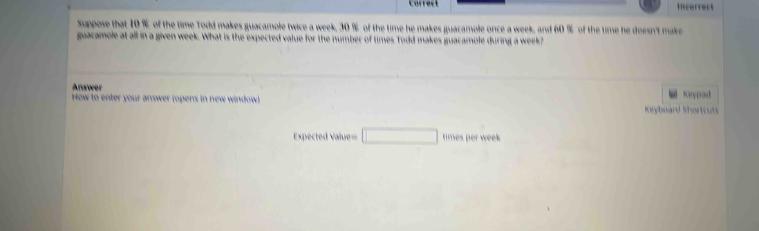 incorrect 
Suppose that 10 % of the time Todd makes guacamole twice a week, 30 % of the time he makes guacamole once a week, and 60 % of the time he doesn't make 
guacamole at all in a given week. What is the expected value for the number of times Todd makes guacamole during a week? 
Answer 
How to enter your answer (opens in new window) 
Keypad 
Keyboard Shortcurs 
Expected Value= □ times per week