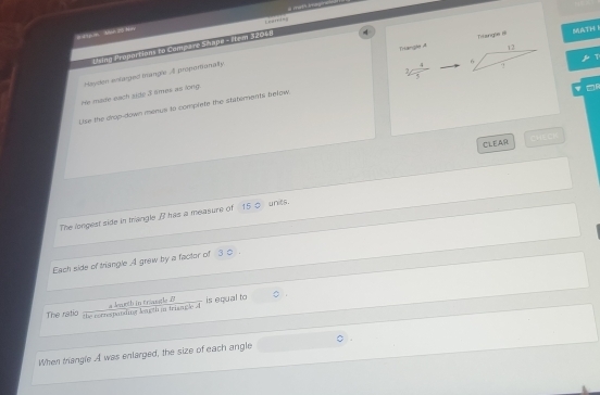 Learris 
# a6 m Man 20 Nay a moth Imagirs 
Trangle A Titzngle ll MATH 
Dling Proporticar to Compare Shape - Mem 32048
He made each side 3 smes as long Hoyden enlarged trangle A propoviionality 
Use the drop-down menus to complete the statements below beginarrayr 4 4/3 endarray 
CLEAR 
The longest side in triangle I has a measure of 15 _ units. 
Each side of triangle A graw by a factor of 3 0. 
The ratio the cotrestatding leagth in triangle A a kaeth in triangl B is equal to 
When triangle A was enlarged, the size of each angle