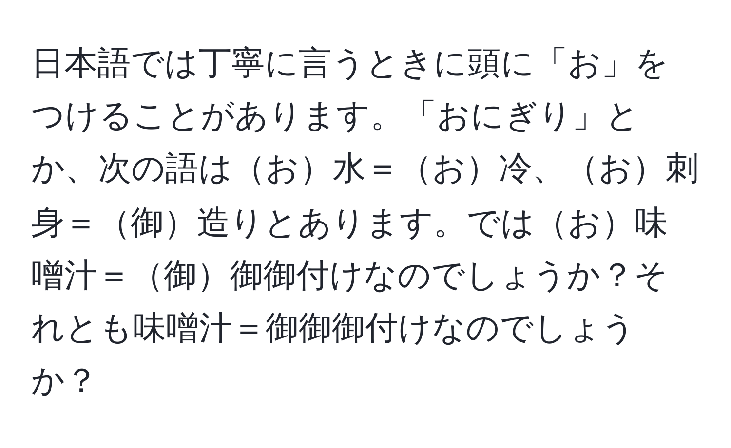 日本語では丁寧に言うときに頭に「お」をつけることがあります。「おにぎり」とか、次の語はお水＝お冷、お刺身＝御造りとあります。ではお味噌汁＝御御御付けなのでしょうか？それとも味噌汁＝御御御付けなのでしょうか？