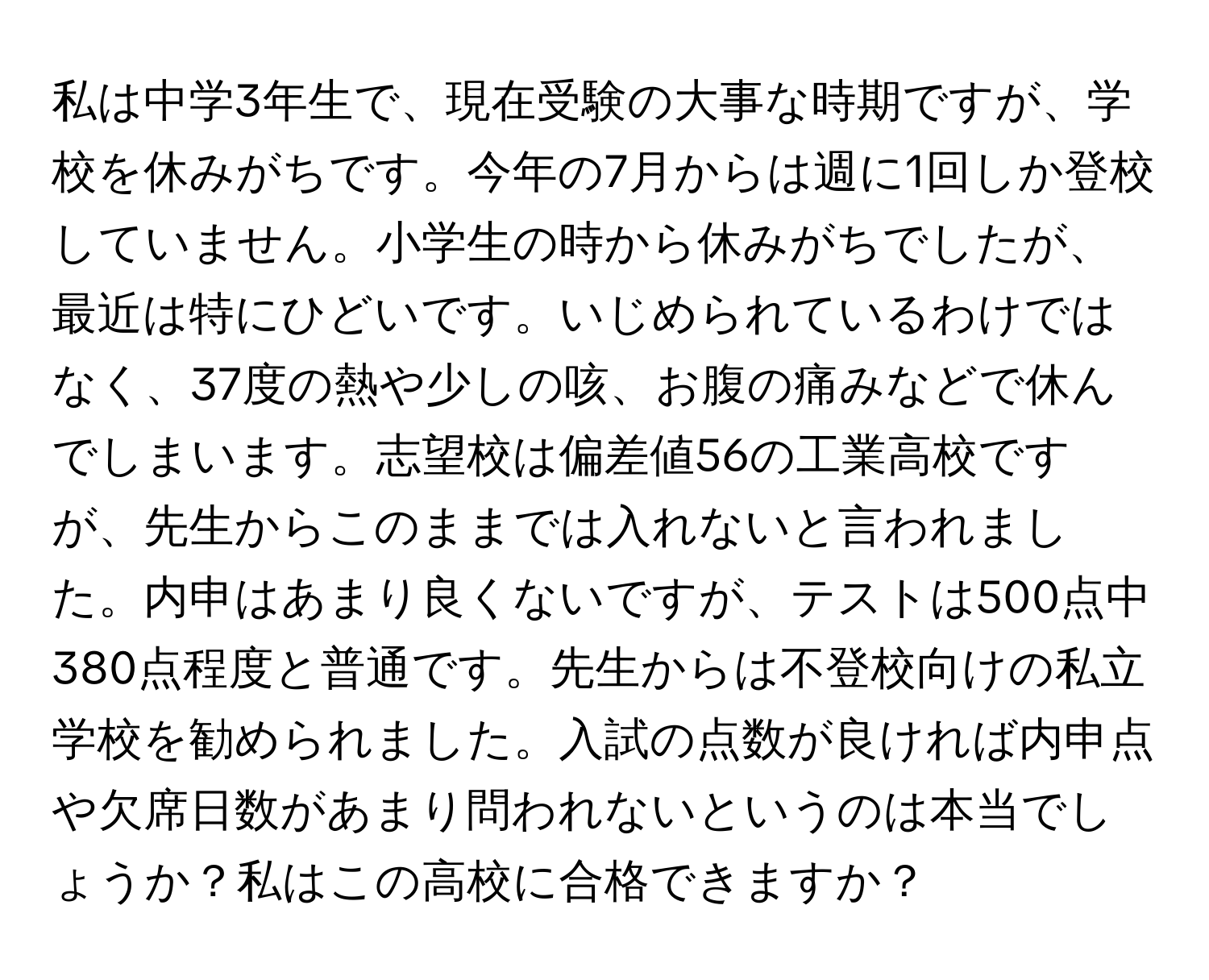 私は中学3年生で、現在受験の大事な時期ですが、学校を休みがちです。今年の7月からは週に1回しか登校していません。小学生の時から休みがちでしたが、最近は特にひどいです。いじめられているわけではなく、37度の熱や少しの咳、お腹の痛みなどで休んでしまいます。志望校は偏差値56の工業高校ですが、先生からこのままでは入れないと言われました。内申はあまり良くないですが、テストは500点中380点程度と普通です。先生からは不登校向けの私立学校を勧められました。入試の点数が良ければ内申点や欠席日数があまり問われないというのは本当でしょうか？私はこの高校に合格できますか？