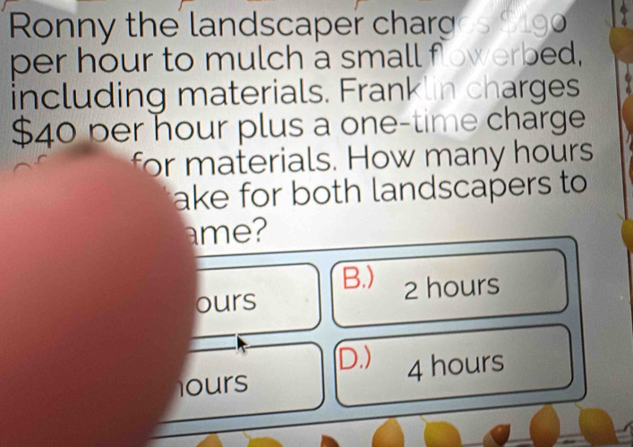 Ronny the landscaper char Cs S o
per hour to mulch a small fowerbed,
including materials. Franklin charges
$40 per hour plus a one-time charge
for materials. How many hours
ake for both landscapers to
ame?
B.)
ours 2 hours
D.)
ours 4 hours