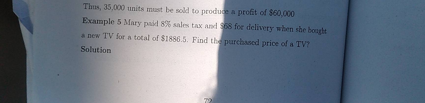 Thus, 35,000 units must be sold to produce a profit of $60,000
Example 5 Mary paid 8% sales tax and $68 for delivery when she bought 
a new TV for a total of $1886.5. Find the purchased price of a TV? 
Solution