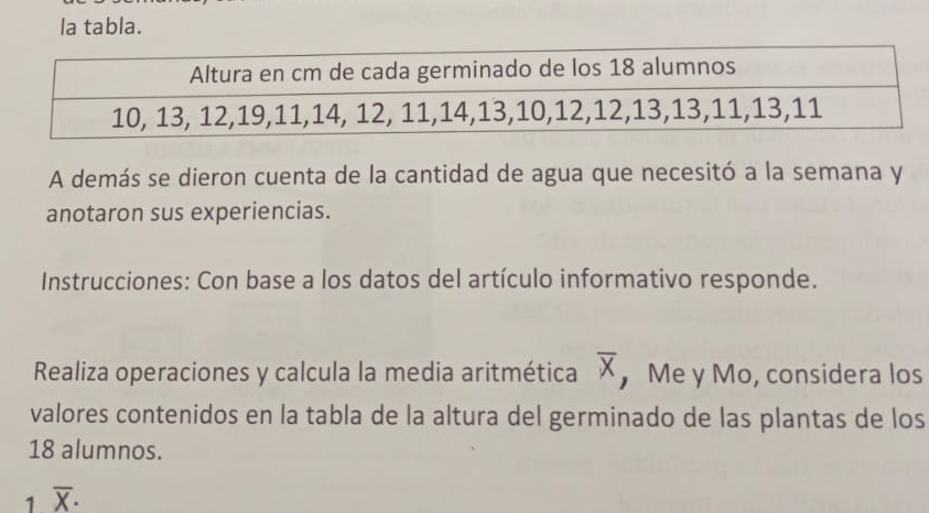 la tabla. 
A demás se dieron cuenta de la cantidad de agua que necesitó a la semana y 
anotaron sus experiencias. 
Instrucciones: Con base a los datos del artículo informativo responde. 
Realiza operaciones y calcula la media aritmética overline X ， Me y Mo, considera los 
valores contenidos en la tabla de la altura del germinado de las plantas de los
18 alumnos. 
1 overline X·