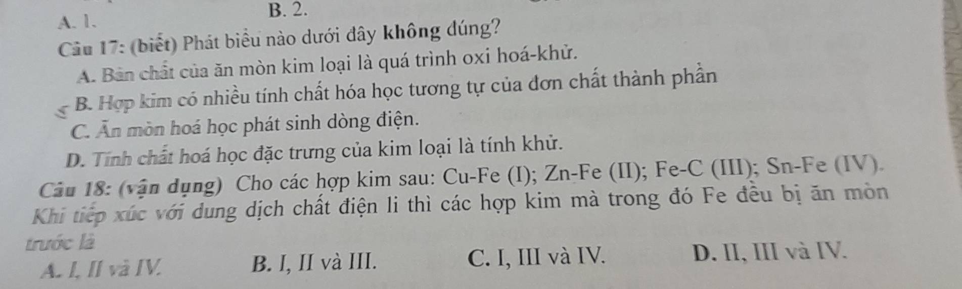 B. 2.
A. 1.
Cầu 17: (biết) Phát biểu nào dưới đây không dúng?
A. Bản chất của ăn mòn kim loại là quá trình oxi hoá-khử.
B. Hợp kim có nhiều tính chất hóa học tương tự của đơn chất thành phần
C. Ăn mòn hoá học phát sinh dòng điện.
D. Tính chất hoá học đặc trưng của kim loại là tính khử.
Câu 18: (vận dụng) Cho các hợp kim sau: Cu-Fe (I); Zn-Fe (II); Fe-C (III); Sn-Fe (IV).
Khi tiếp xúc với dung dịch chất điện li thì các hợp kim mà trong đó Fe đều bị ăn mòn
trước là
A. I, II và IV. B. I, II và III. C. I, III và IV.
D. II, III và IV.