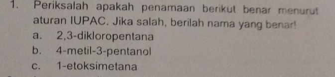 Periksalah apakah penamaan berikut benar menurut
aturan IUPAC. Jika salah, berilah nama yang benar!
a. 2, 3 -dikloropentana
b. 4 -metil- 3 -pentanol
c. 1 -etoksimetana