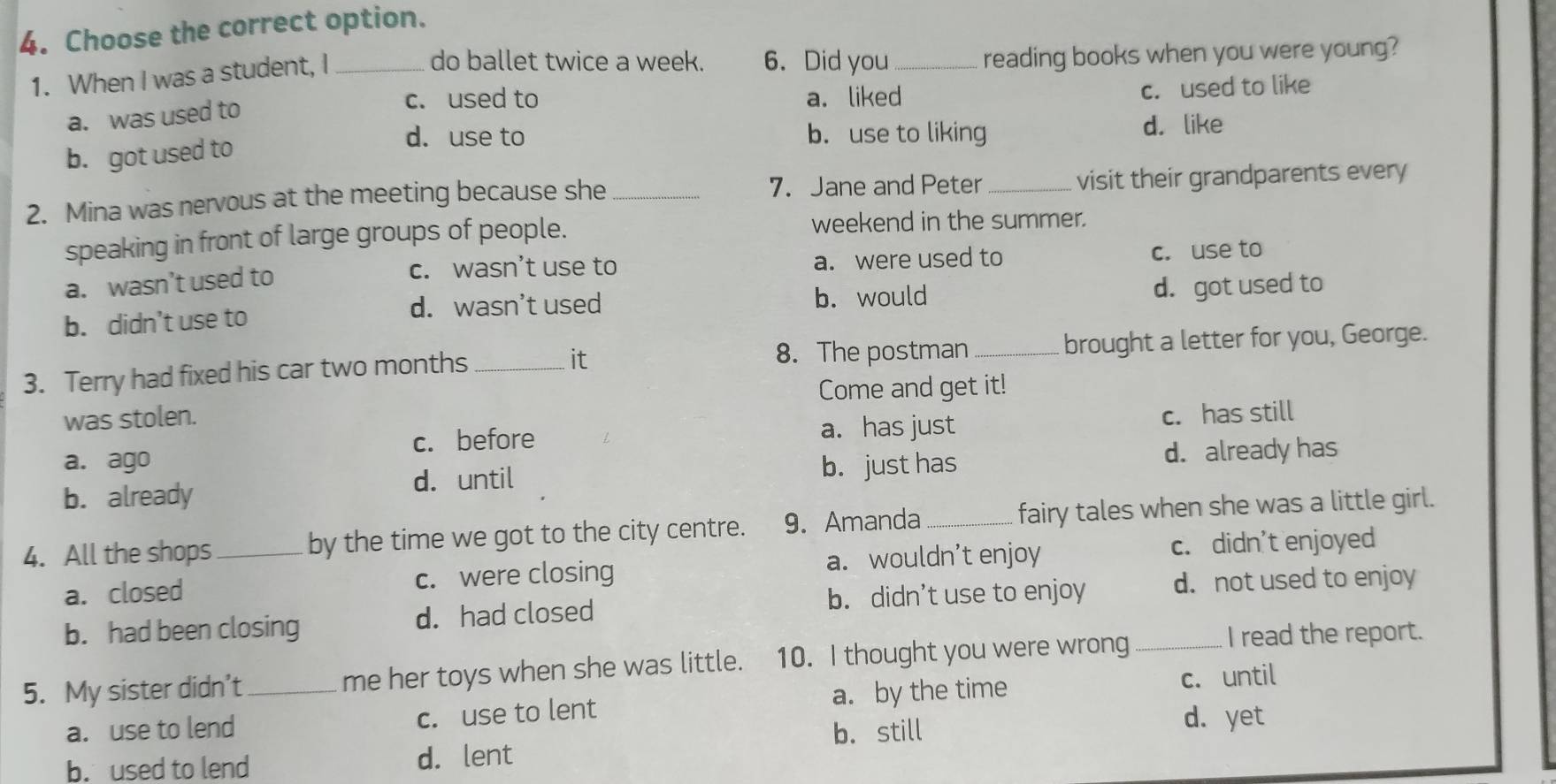 Choose the correct option.
1. When I was a student, I_
do ballet twice a week. 6. Did you_ reading books when you were young?
c. used to a. liked
a. was used to c. used to like
d. use to b. use to liking
b. got used to d. like
7. Jane and Peter
2. Mina was nervous at the meeting because she __visit their grandparents every
speaking in front of large groups of people. weekend in the summer.
c. wasn’t use to
a. wasn’t used to a. were used to c. use to
d. wasn’t used b. would
b. didn’t use to d. got used to
3. Terry had fixed his car two months __brought a letter for you, George.
it
8. The postman
was stolen. Come and get it!
c. before a. has just c. has still
a. ago
d. until d. already has
b. already b. just has
4. All the shops _by the time we got to the city centre. 9. Amanda _fairy tales when she was a little girl.
a. closed c. were closing a. wouldn’t enjoy c. didn’t enjoyed
b. had been closing d. had closed b. didn’t use to enjoy d. not used to enjoy
5. My sister didn’t _me her toys when she was little. 10. I thought you were wrong_
I read the report.
a. use to lend c. use to lent a. by the time c. until
b. still
d. yet
b. used to lend d. lent