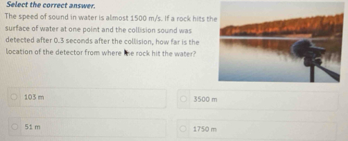 Select the correct answer.
The speed of sound in water is almost 1500 m/s. If a rock hits t
surface of water at one point and the collision sound was
detected after 0.3 seconds after the collision, how far is the
location of the detector from where the rock hit the water?
103 m 3500 m
51 m 1750 m